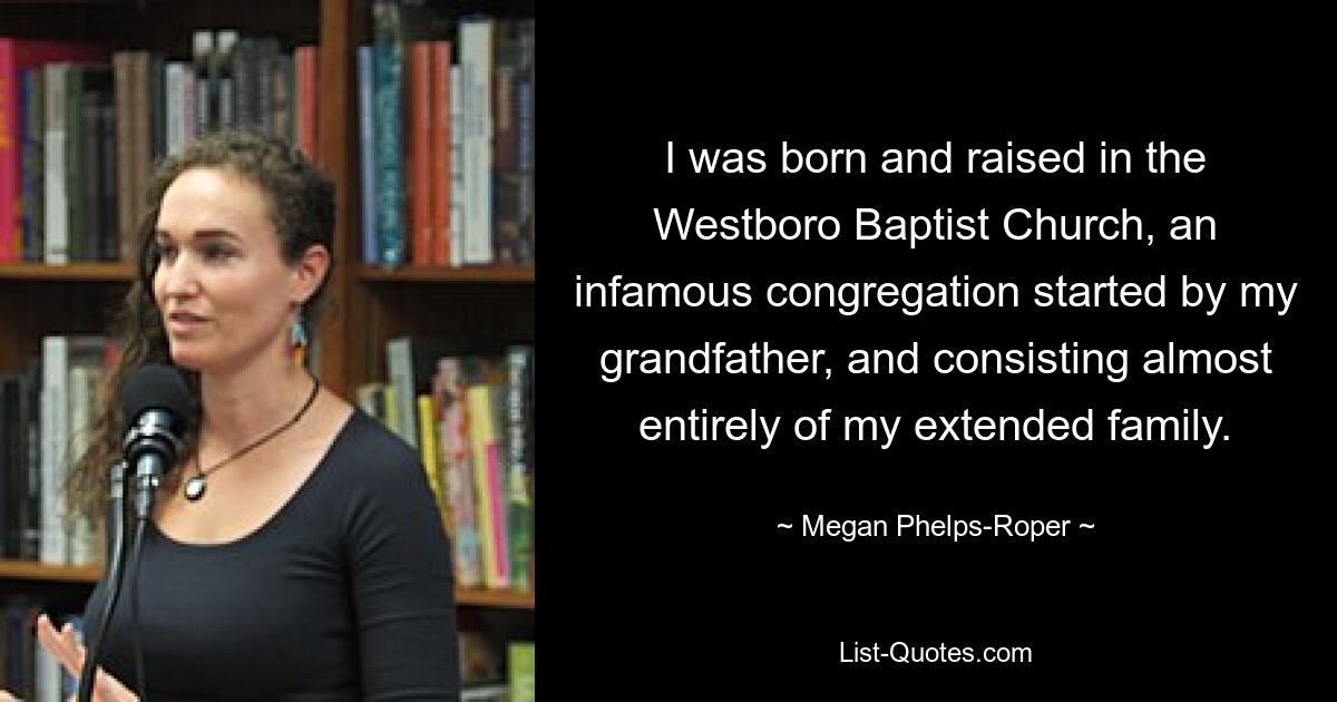 I was born and raised in the Westboro Baptist Church, an infamous congregation started by my grandfather, and consisting almost entirely of my extended family. — © Megan Phelps-Roper