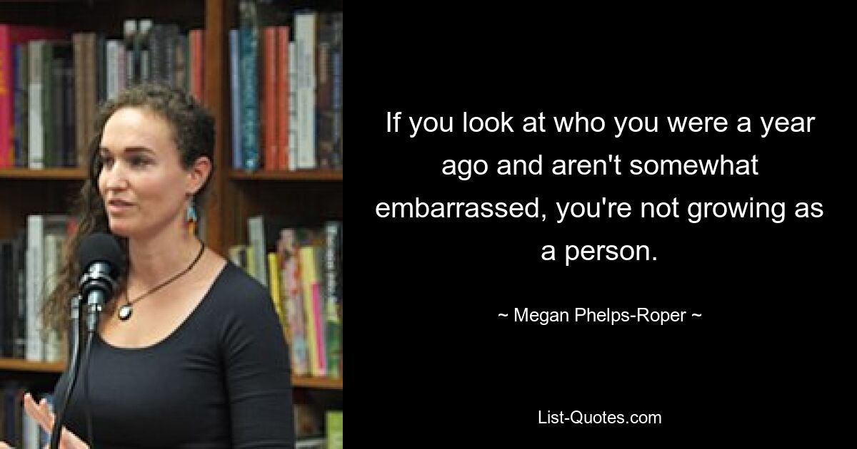 If you look at who you were a year ago and aren't somewhat embarrassed, you're not growing as a person. — © Megan Phelps-Roper