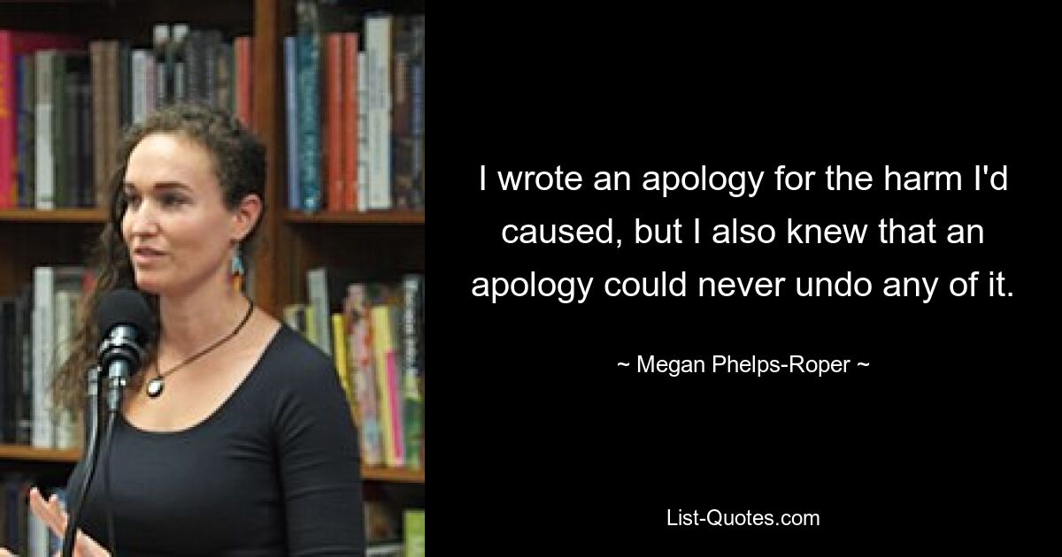 I wrote an apology for the harm I'd caused, but I also knew that an apology could never undo any of it. — © Megan Phelps-Roper