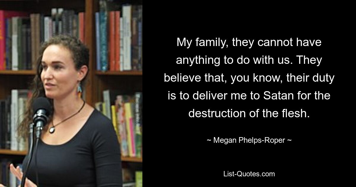 My family, they cannot have anything to do with us. They believe that, you know, their duty is to deliver me to Satan for the destruction of the flesh. — © Megan Phelps-Roper