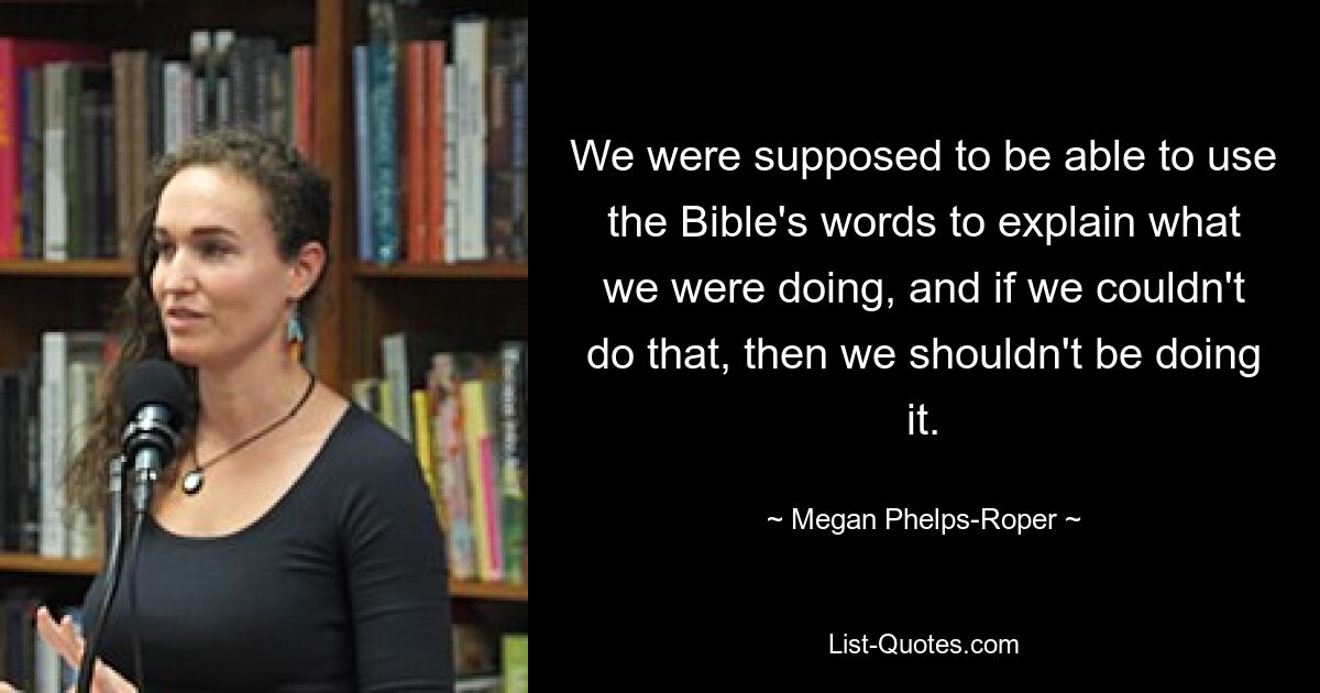 We were supposed to be able to use the Bible's words to explain what we were doing, and if we couldn't do that, then we shouldn't be doing it. — © Megan Phelps-Roper