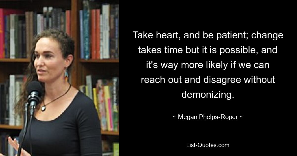 Take heart, and be patient; change takes time but it is possible, and it's way more likely if we can reach out and disagree without demonizing. — © Megan Phelps-Roper