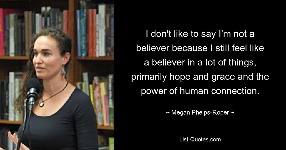 I don't like to say I'm not a believer because I still feel like a believer in a lot of things, primarily hope and grace and the power of human connection. — © Megan Phelps-Roper