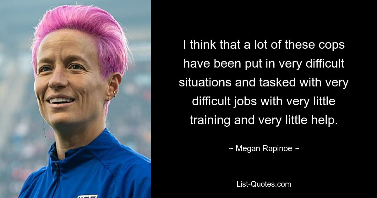 I think that a lot of these cops have been put in very difficult situations and tasked with very difficult jobs with very little training and very little help. — © Megan Rapinoe