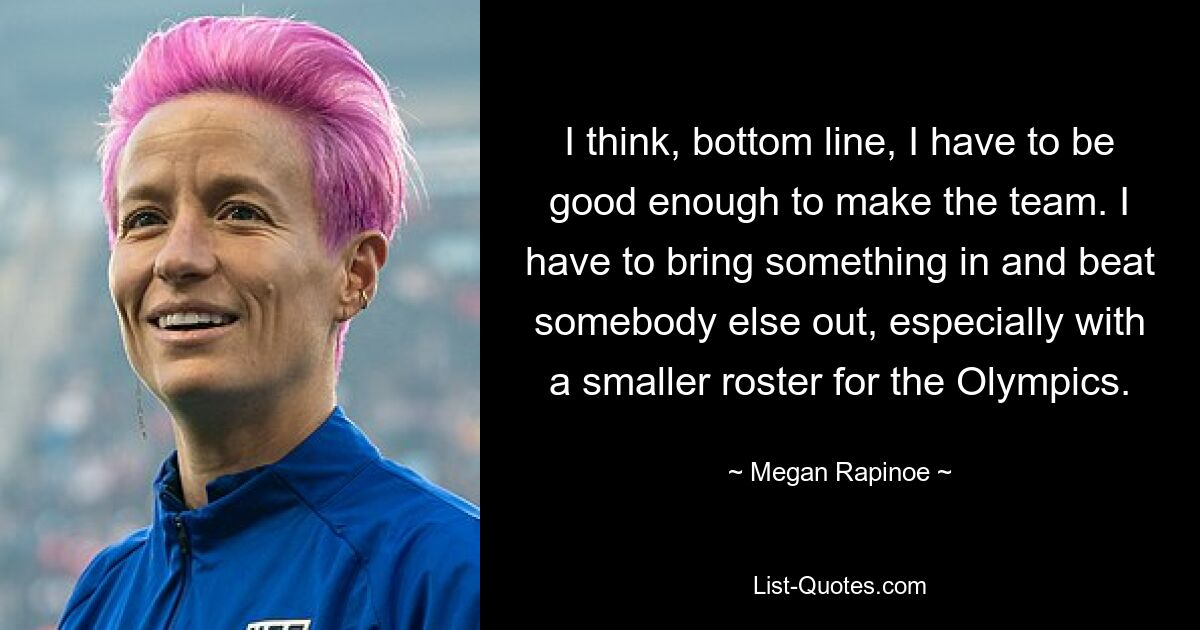 I think, bottom line, I have to be good enough to make the team. I have to bring something in and beat somebody else out, especially with a smaller roster for the Olympics. — © Megan Rapinoe