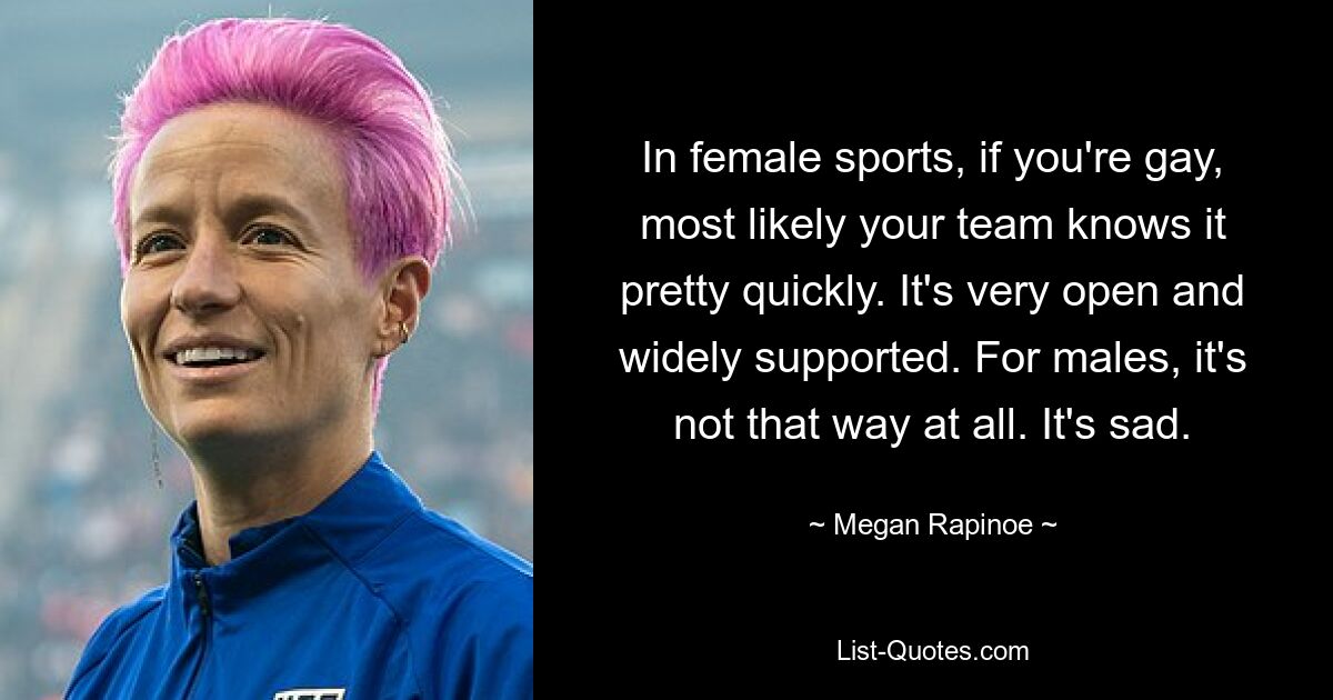 In female sports, if you're gay, most likely your team knows it pretty quickly. It's very open and widely supported. For males, it's not that way at all. It's sad. — © Megan Rapinoe