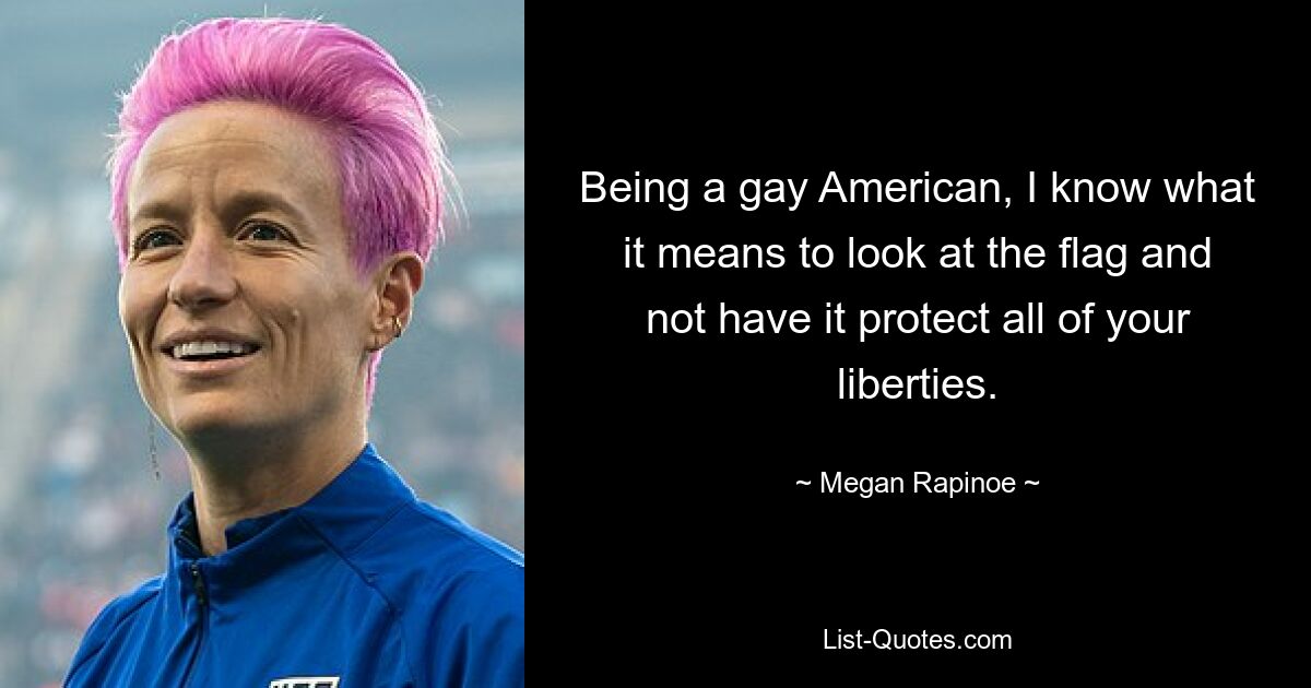 Being a gay American, I know what it means to look at the flag and not have it protect all of your liberties. — © Megan Rapinoe