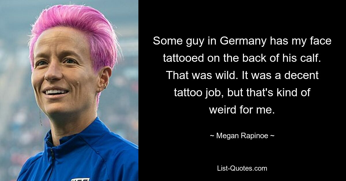 Some guy in Germany has my face tattooed on the back of his calf. That was wild. It was a decent tattoo job, but that's kind of weird for me. — © Megan Rapinoe