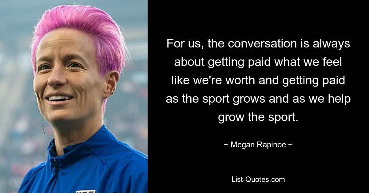 For us, the conversation is always about getting paid what we feel like we're worth and getting paid as the sport grows and as we help grow the sport. — © Megan Rapinoe