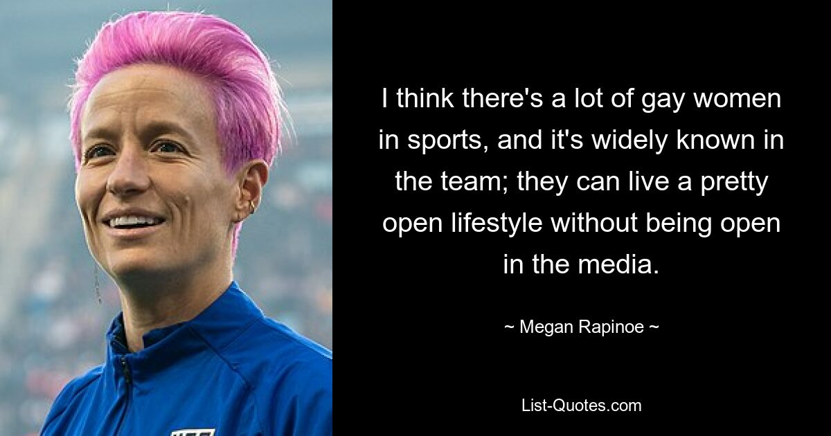 I think there's a lot of gay women in sports, and it's widely known in the team; they can live a pretty open lifestyle without being open in the media. — © Megan Rapinoe