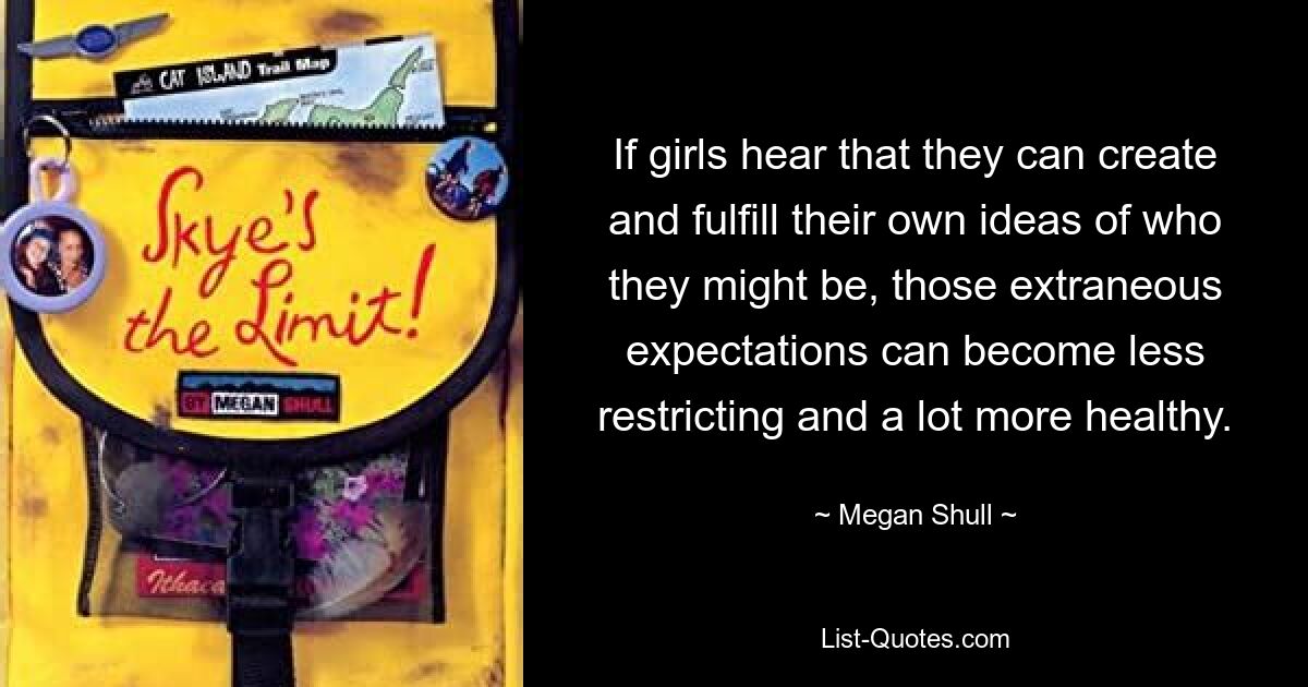 If girls hear that they can create and fulfill their own ideas of who they might be, those extraneous expectations can become less restricting and a lot more healthy. — © Megan Shull