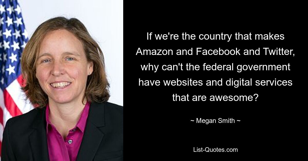 If we're the country that makes Amazon and Facebook and Twitter, why can't the federal government have websites and digital services that are awesome? — © Megan Smith