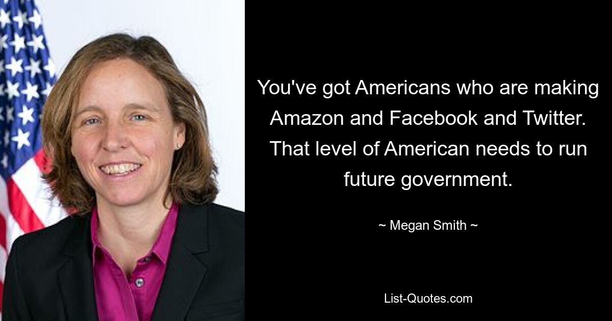 You've got Americans who are making Amazon and Facebook and Twitter. That level of American needs to run future government. — © Megan Smith