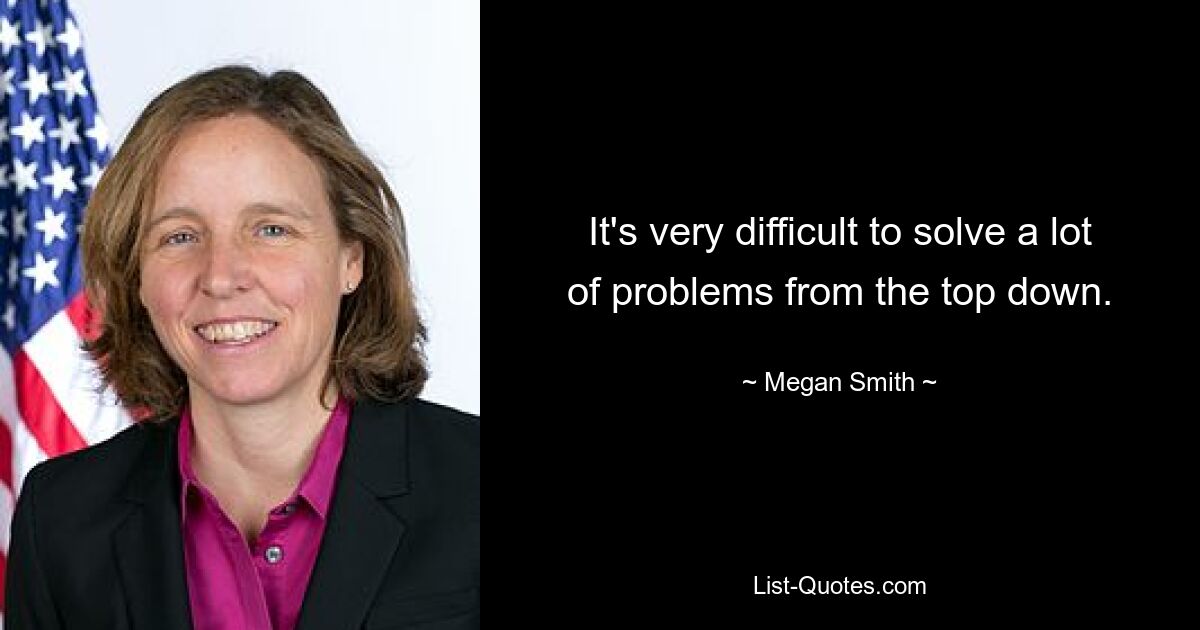 It's very difficult to solve a lot of problems from the top down. — © Megan Smith