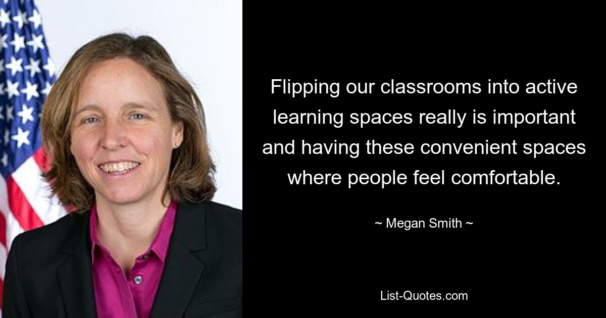 Flipping our classrooms into active learning spaces really is important and having these convenient spaces where people feel comfortable. — © Megan Smith