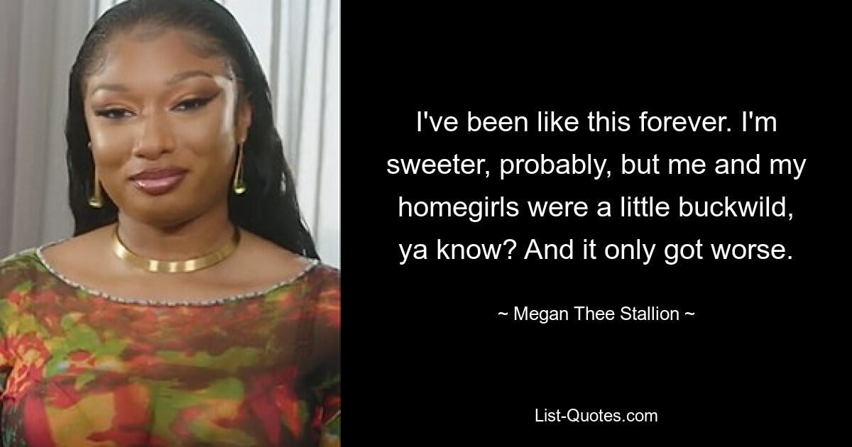 I've been like this forever. I'm sweeter, probably, but me and my homegirls were a little buckwild, ya know? And it only got worse. — © Megan Thee Stallion