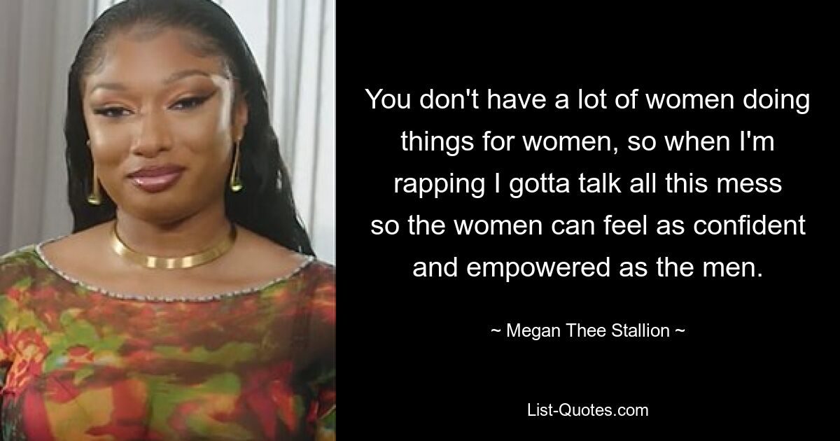 You don't have a lot of women doing things for women, so when I'm rapping I gotta talk all this mess so the women can feel as confident and empowered as the men. — © Megan Thee Stallion