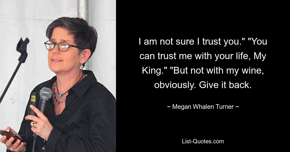 I am not sure I trust you." "You can trust me with your life, My King." "But not with my wine, obviously. Give it back. — © Megan Whalen Turner