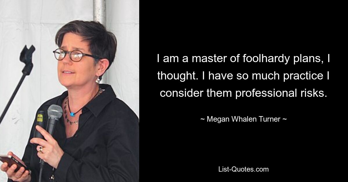 I am a master of foolhardy plans, I thought. I have so much practice I consider them professional risks. — © Megan Whalen Turner