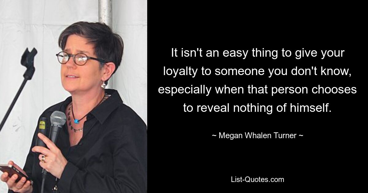 It isn't an easy thing to give your loyalty to someone you don't know, especially when that person chooses to reveal nothing of himself. — © Megan Whalen Turner