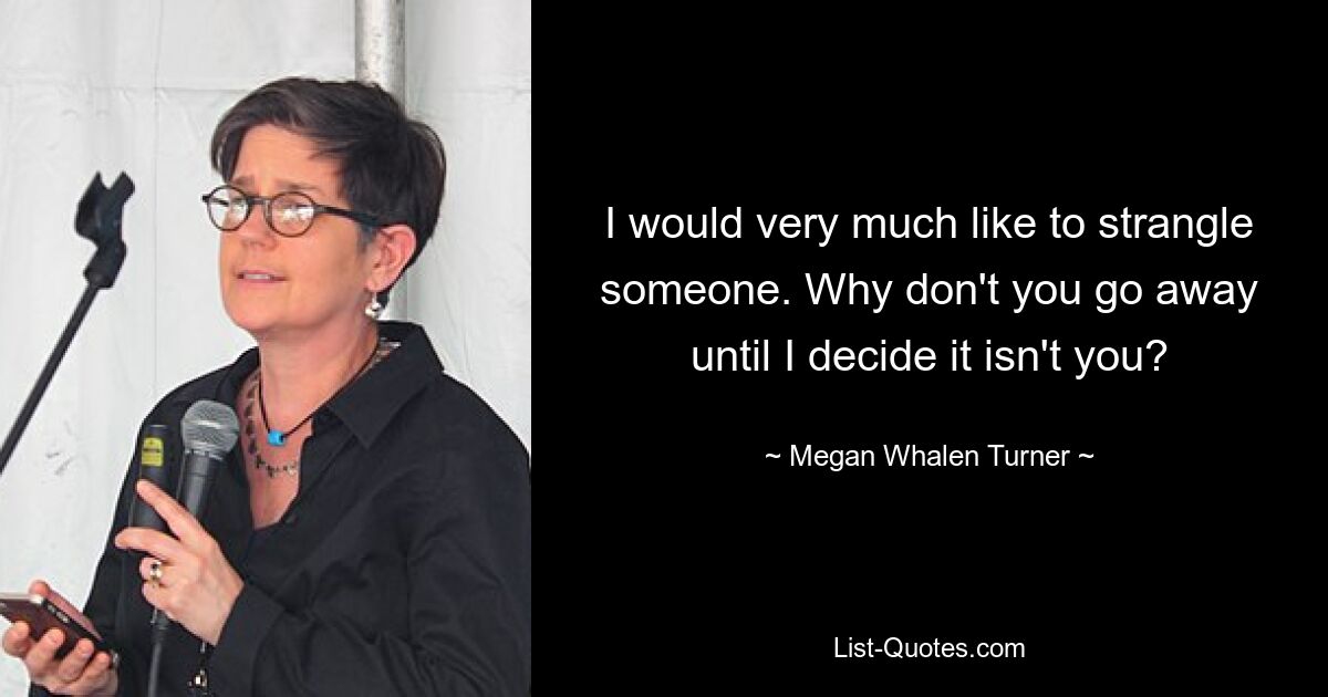 I would very much like to strangle someone. Why don't you go away until I decide it isn't you? — © Megan Whalen Turner