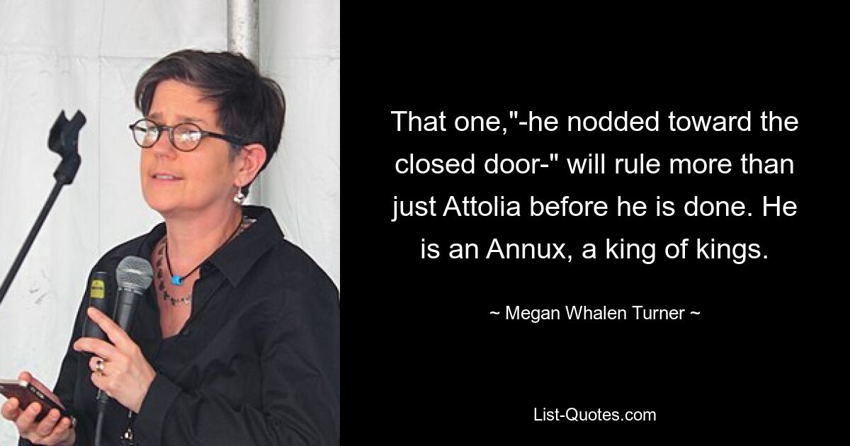 That one,"-he nodded toward the closed door-" will rule more than just Attolia before he is done. He is an Annux, a king of kings. — © Megan Whalen Turner