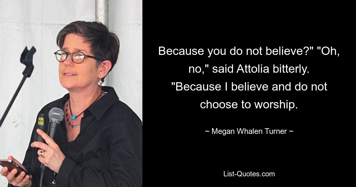 Because you do not believe?" "Oh, no," said Attolia bitterly. "Because I believe and do not choose to worship. — © Megan Whalen Turner