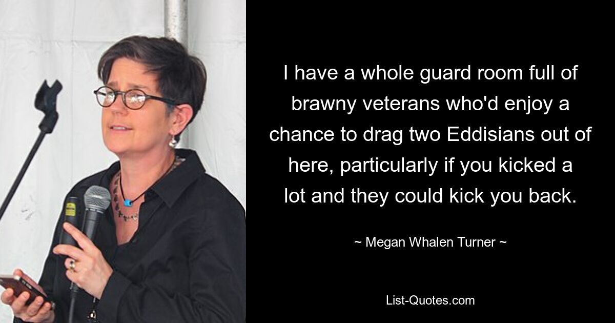 I have a whole guard room full of brawny veterans who'd enjoy a chance to drag two Eddisians out of here, particularly if you kicked a lot and they could kick you back. — © Megan Whalen Turner