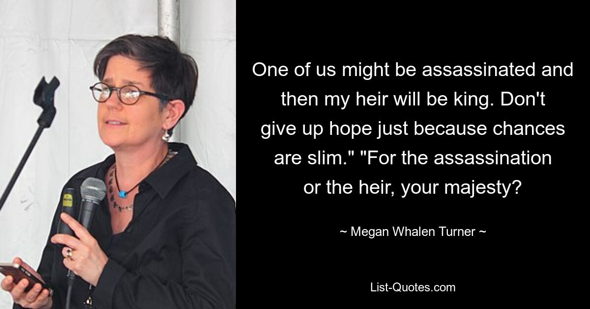 One of us might be assassinated and then my heir will be king. Don't give up hope just because chances are slim." "For the assassination or the heir, your majesty? — © Megan Whalen Turner