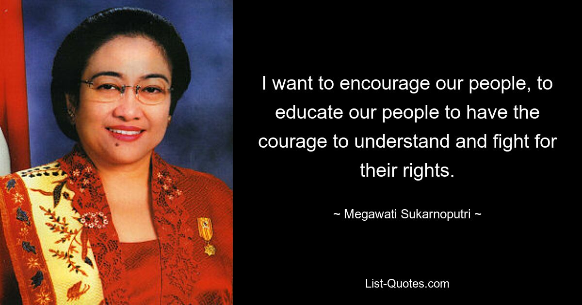 I want to encourage our people, to educate our people to have the courage to understand and fight for their rights. — © Megawati Sukarnoputri