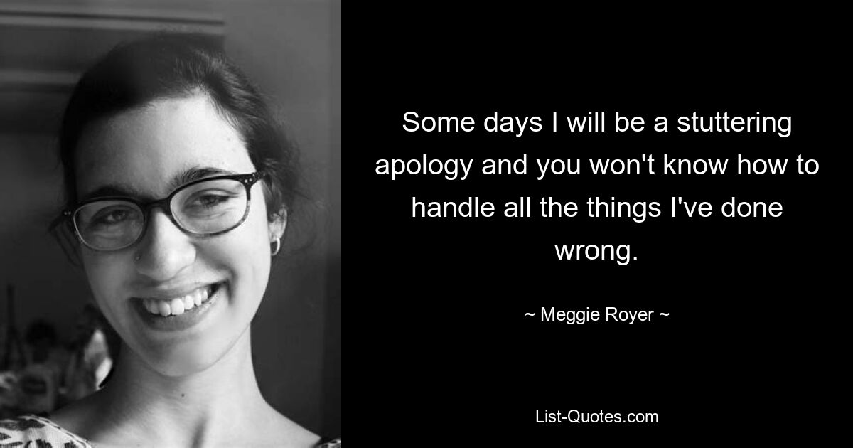 Some days I will be a stuttering apology and you won't know how to handle all the things I've done wrong. — © Meggie Royer