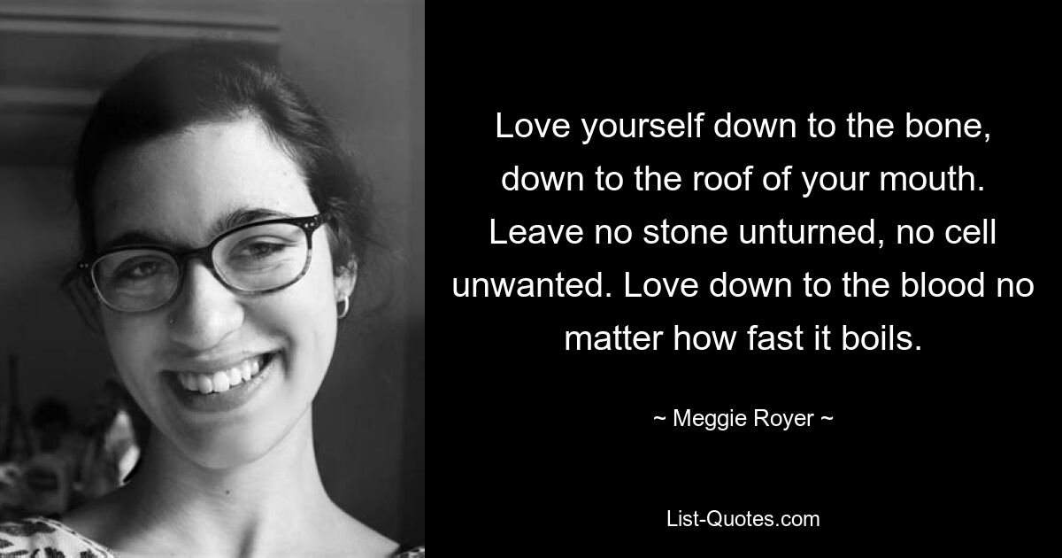 Love yourself down to the bone, down to the roof of your mouth. Leave no stone unturned, no cell unwanted. Love down to the blood no matter how fast it boils. — © Meggie Royer