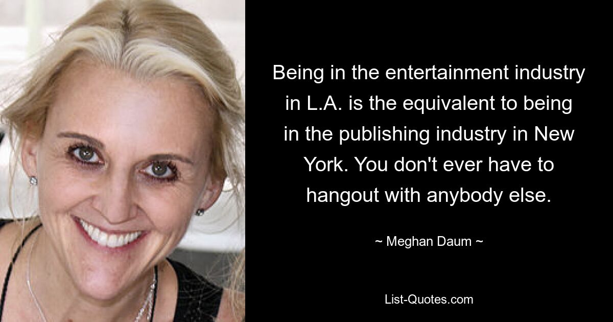 Being in the entertainment industry in L.A. is the equivalent to being in the publishing industry in New York. You don't ever have to hangout with anybody else. — © Meghan Daum