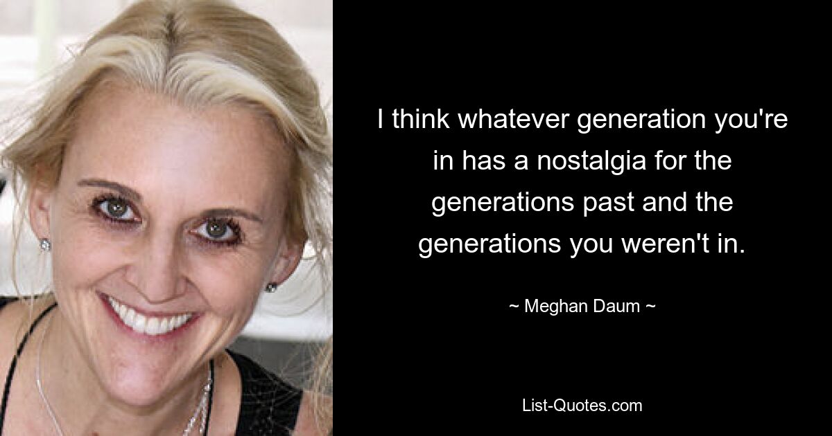 I think whatever generation you're in has a nostalgia for the generations past and the generations you weren't in. — © Meghan Daum