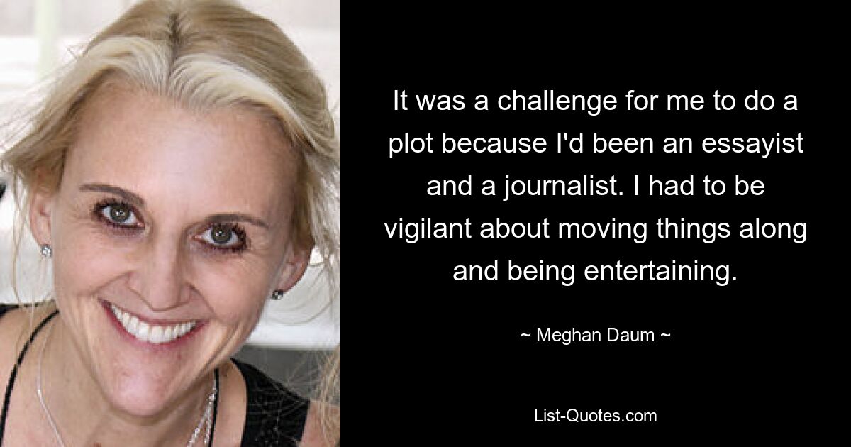 It was a challenge for me to do a plot because I'd been an essayist and a journalist. I had to be vigilant about moving things along and being entertaining. — © Meghan Daum