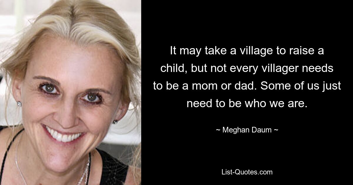 It may take a village to raise a child, but not every villager needs to be a mom or dad. Some of us just need to be who we are. — © Meghan Daum