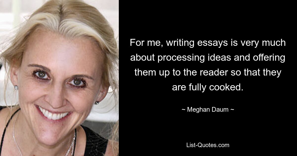 For me, writing essays is very much about processing ideas and offering them up to the reader so that they are fully cooked. — © Meghan Daum