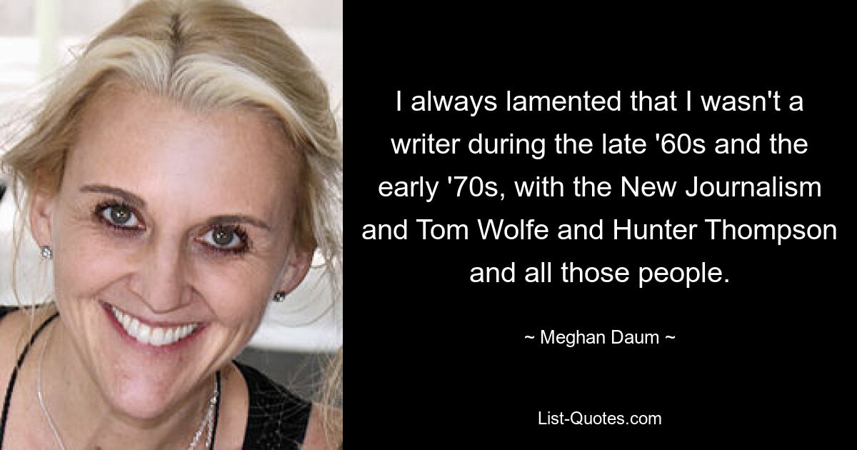 I always lamented that I wasn't a writer during the late '60s and the early '70s, with the New Journalism and Tom Wolfe and Hunter Thompson and all those people. — © Meghan Daum