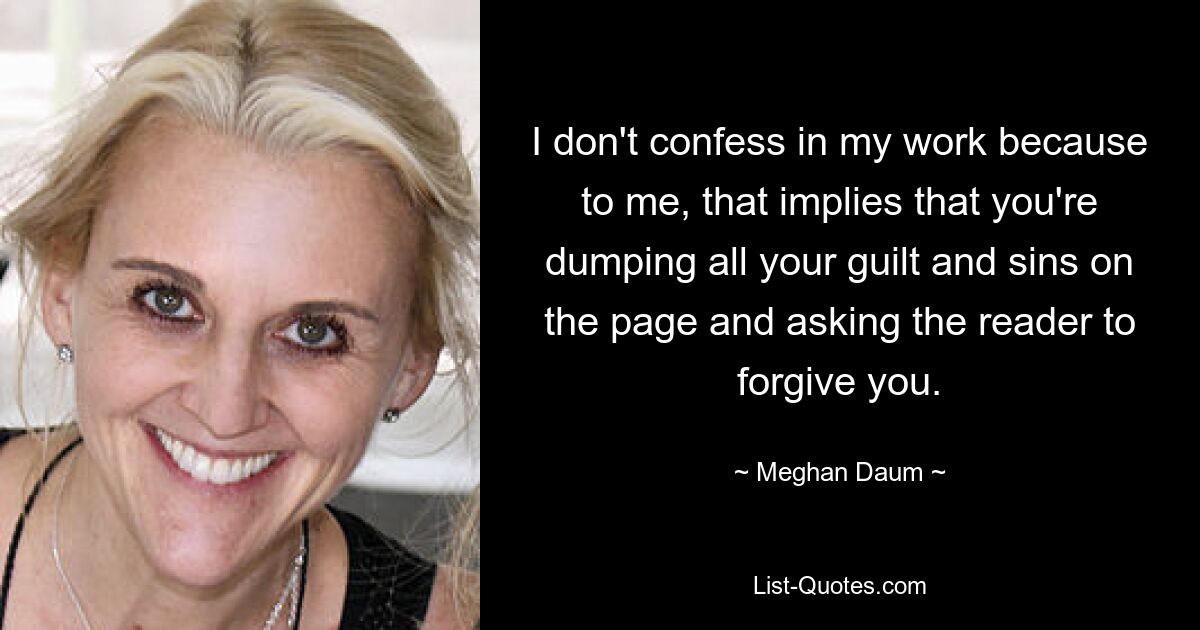 I don't confess in my work because to me, that implies that you're dumping all your guilt and sins on the page and asking the reader to forgive you. — © Meghan Daum