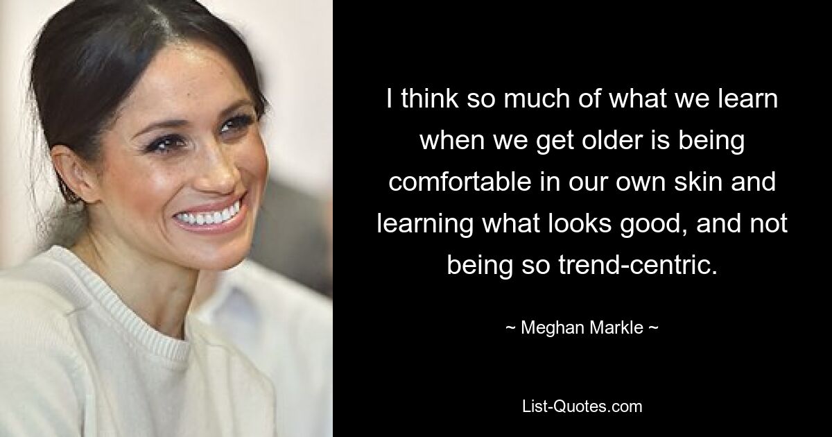 I think so much of what we learn when we get older is being comfortable in our own skin and learning what looks good, and not being so trend-centric. — © Meghan Markle