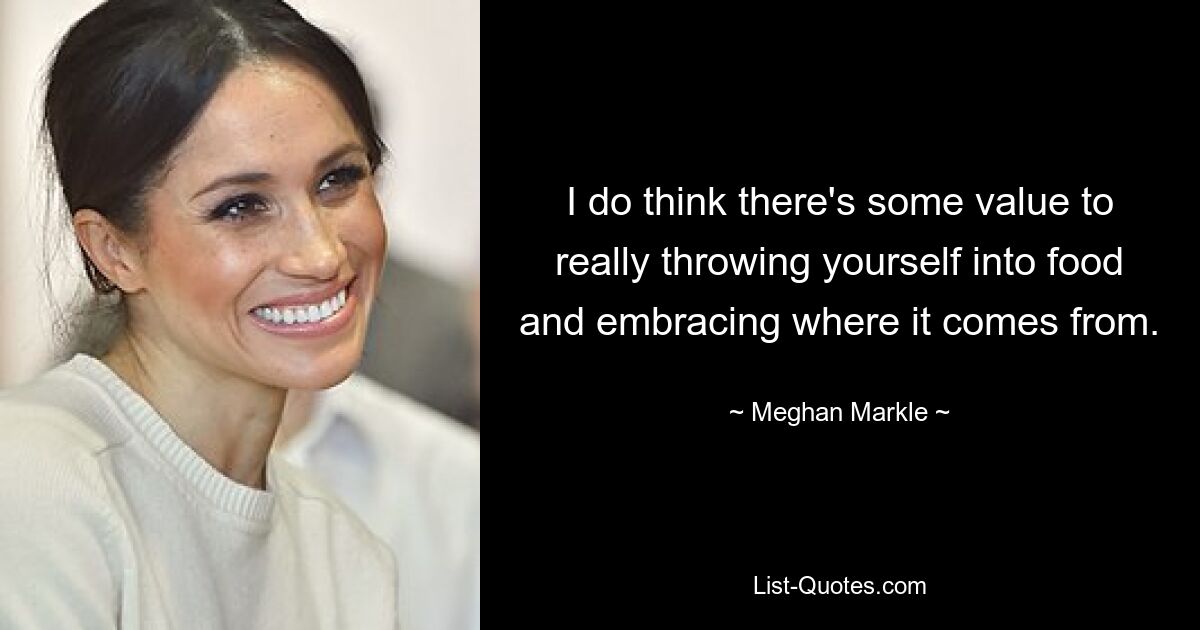 I do think there's some value to really throwing yourself into food and embracing where it comes from. — © Meghan Markle