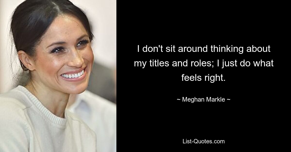 I don't sit around thinking about my titles and roles; I just do what feels right. — © Meghan Markle