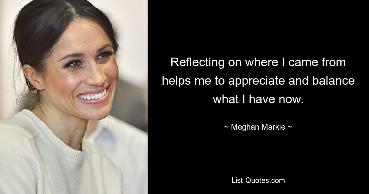 Reflecting on where I came from helps me to appreciate and balance what I have now. — © Meghan Markle