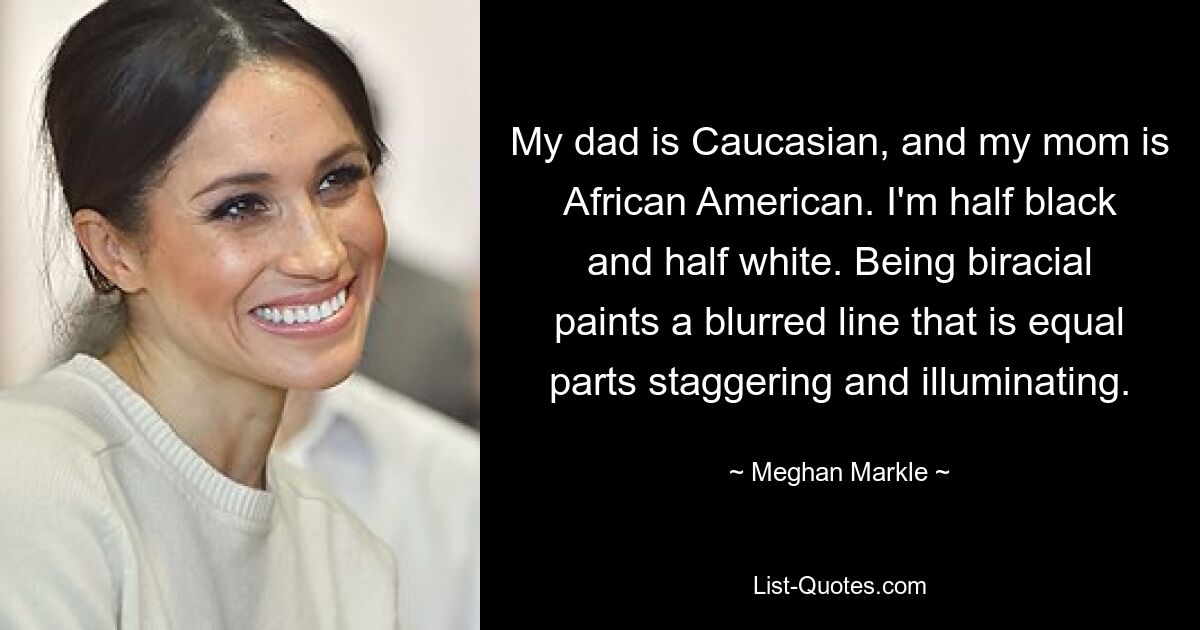 My dad is Caucasian, and my mom is African American. I'm half black and half white. Being biracial paints a blurred line that is equal parts staggering and illuminating. — © Meghan Markle