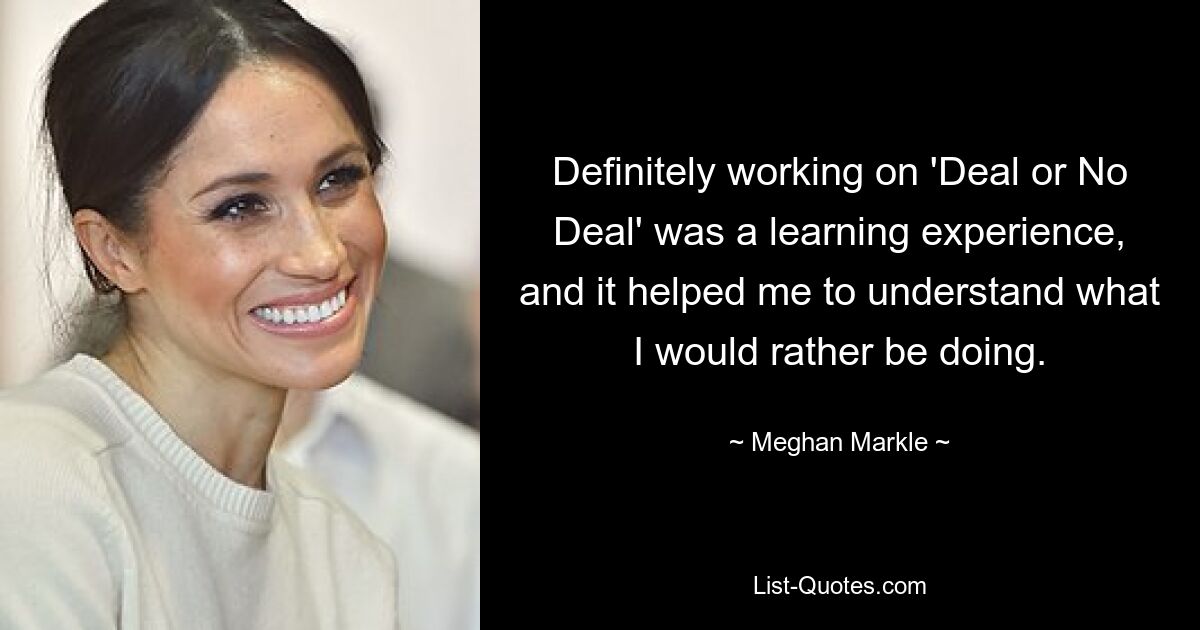 Definitely working on 'Deal or No Deal' was a learning experience, and it helped me to understand what I would rather be doing. — © Meghan Markle