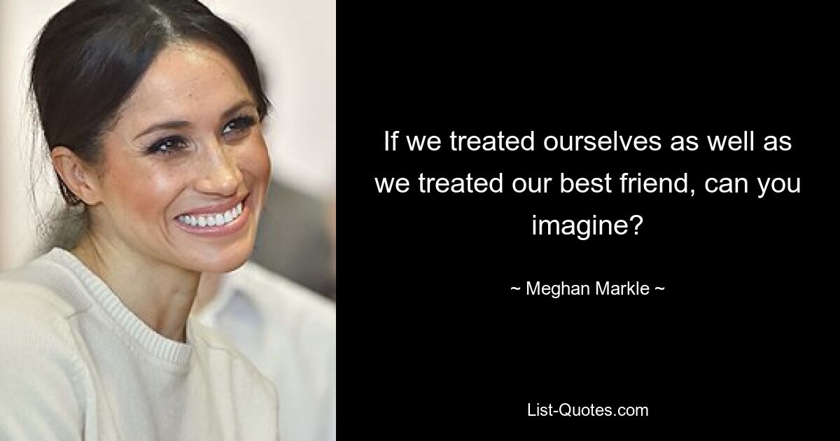 If we treated ourselves as well as we treated our best friend, can you imagine? — © Meghan Markle