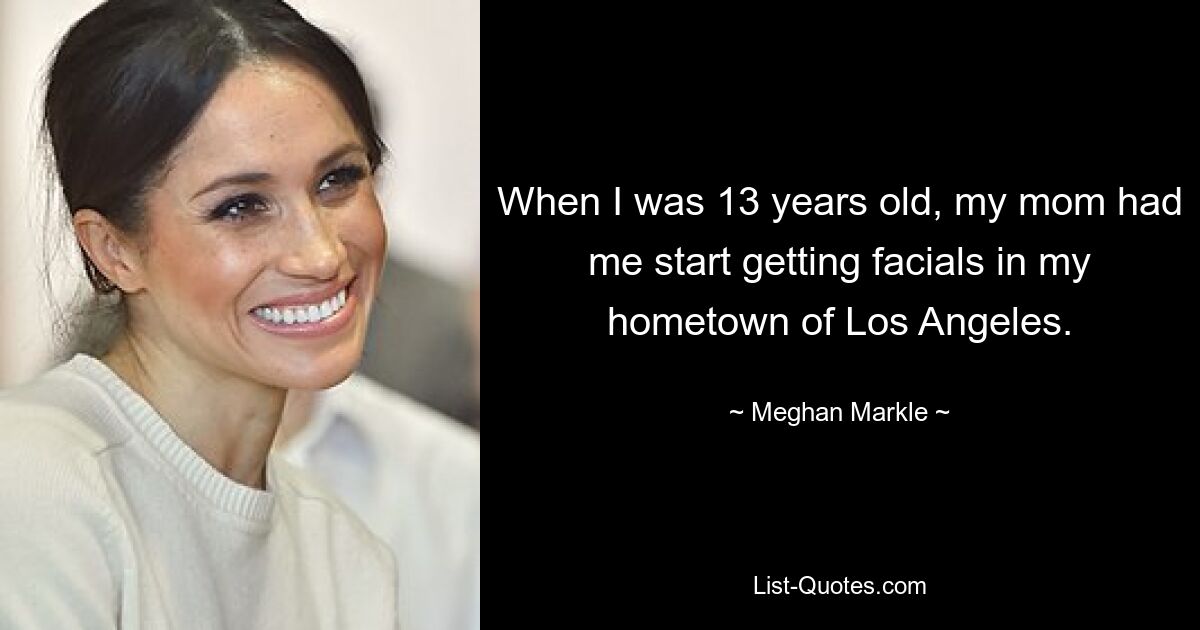 When I was 13 years old, my mom had me start getting facials in my hometown of Los Angeles. — © Meghan Markle