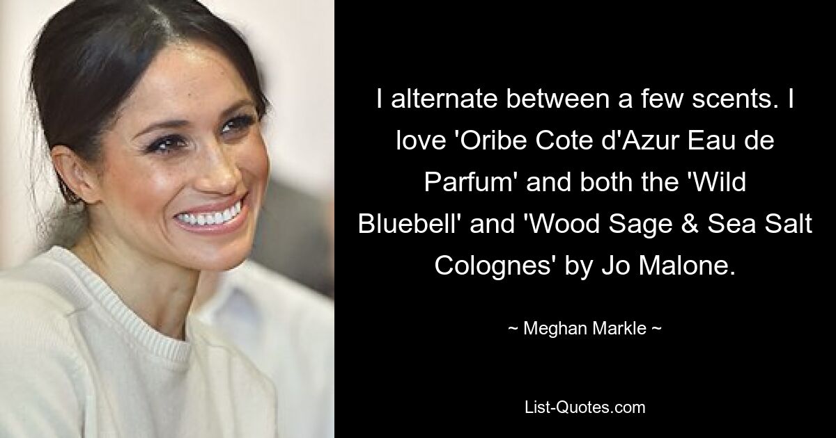 I alternate between a few scents. I love 'Oribe Cote d'Azur Eau de Parfum' and both the 'Wild Bluebell' and 'Wood Sage & Sea Salt Colognes' by Jo Malone. — © Meghan Markle