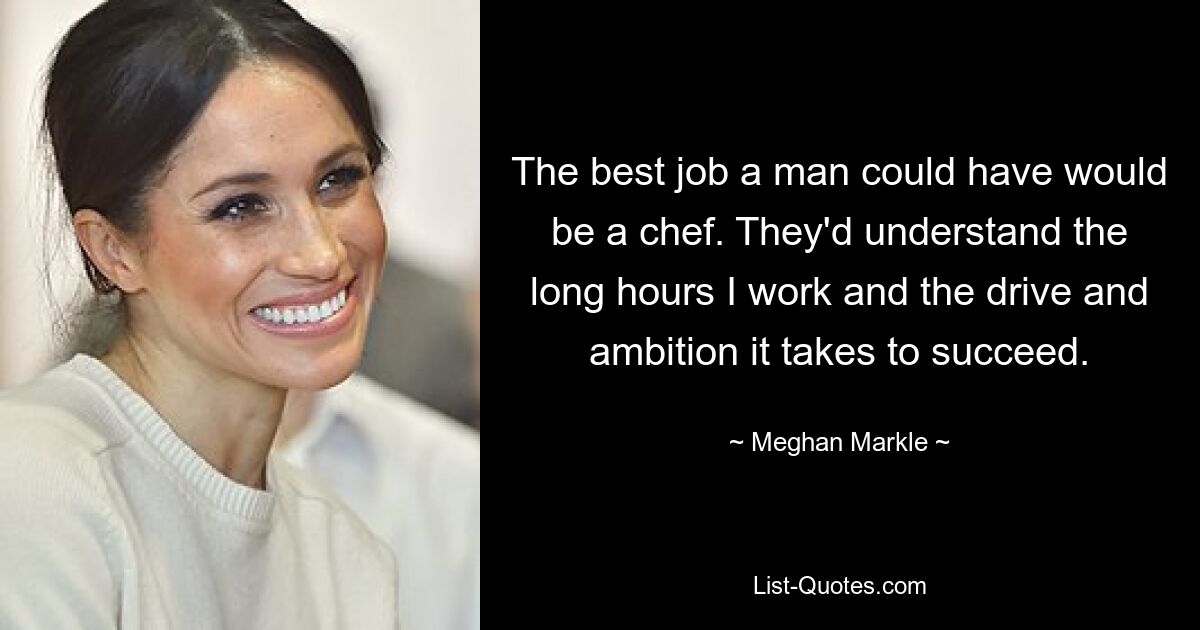 The best job a man could have would be a chef. They'd understand the long hours I work and the drive and ambition it takes to succeed. — © Meghan Markle