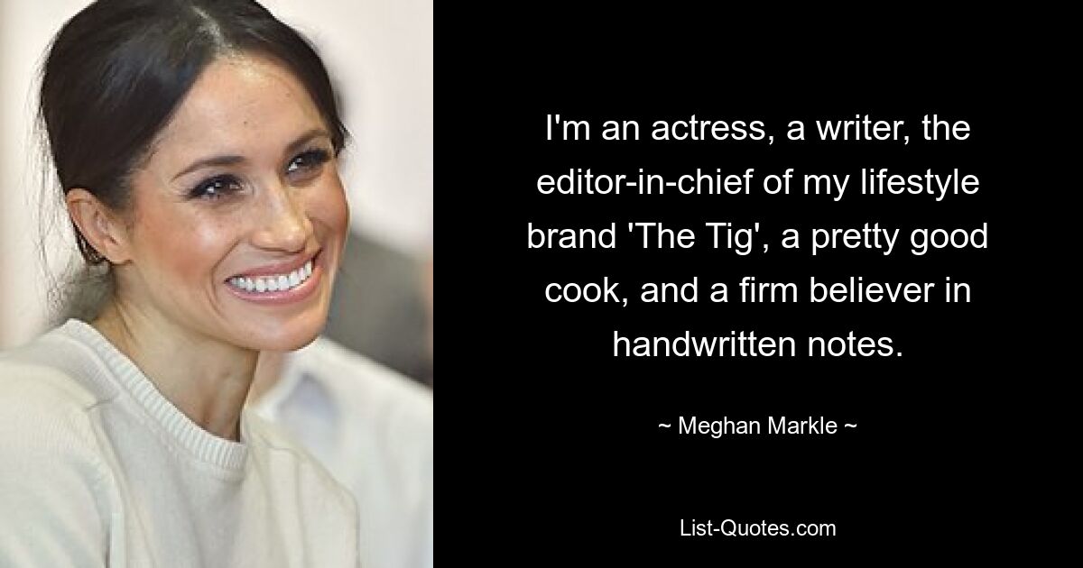 I'm an actress, a writer, the editor-in-chief of my lifestyle brand 'The Tig', a pretty good cook, and a firm believer in handwritten notes. — © Meghan Markle